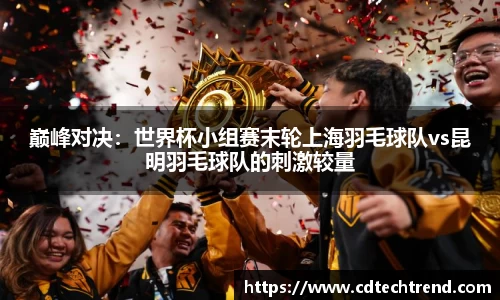 巅峰对决：世界杯小组赛末轮上海羽毛球队vs昆明羽毛球队的刺激较量