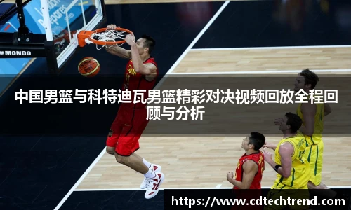 中国男篮与科特迪瓦男篮精彩对决视频回放全程回顾与分析